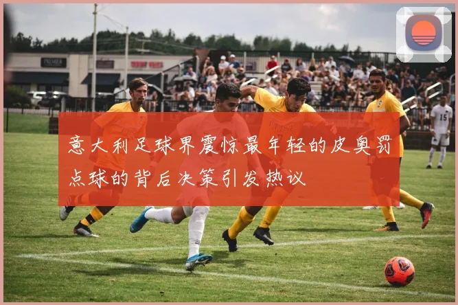 意大利足球界震惊最年轻的皮奥罚点球的背后决策引发热议