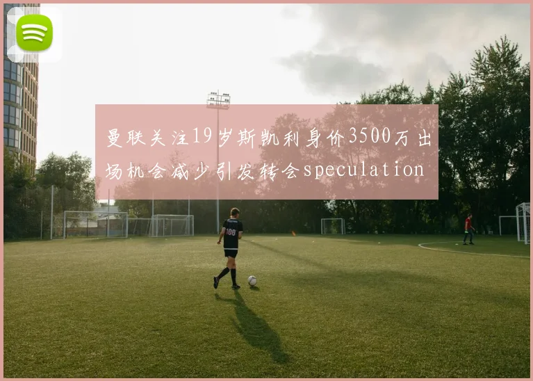 曼联关注19岁斯凯利身价3500万出场机会减少引发转会speculation