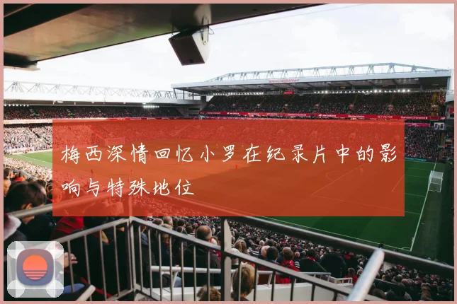 梅西深情回忆小罗在纪录片中的影响与特殊地位