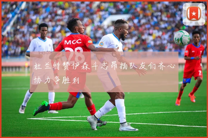 杜兰特赞伊森斗志昂扬队友们齐心协力争胜利
