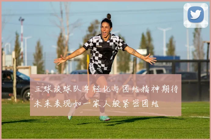 三球谈球队年轻化与团结精神期待未来表现如一家人般紧密团结