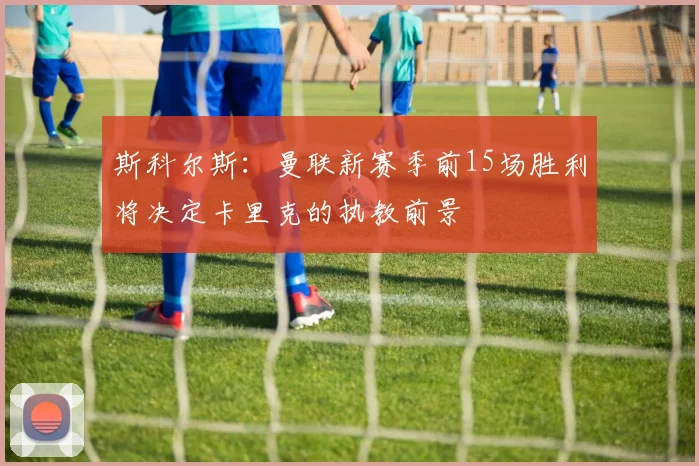 斯科尔斯：曼联新赛季前15场胜利将决定卡里克的执教前景
