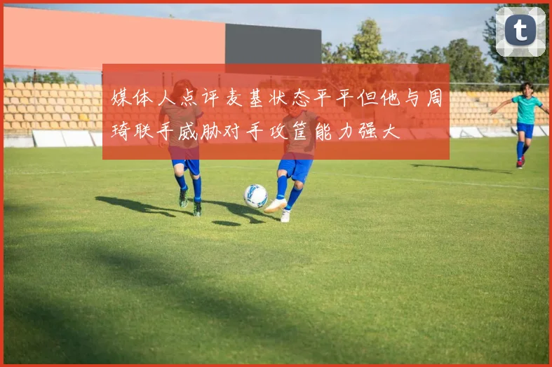 媒体人点评麦基状态平平但他与周琦联手威胁对手攻筐能力强大