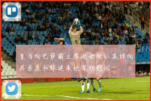 皇马向巴萨前主席逝世致以哀悼向其亲友和球迷表达深切慰问