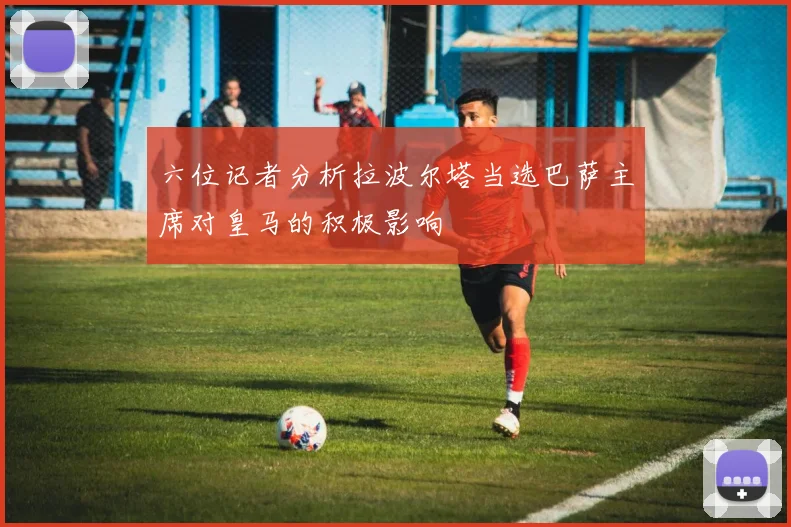 六位记者分析拉波尔塔当选巴萨主席对皇马的积极影响