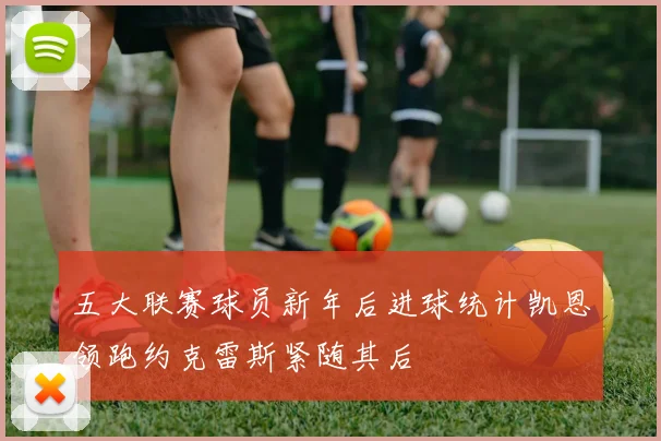 五大联赛球员新年后进球统计凯恩领跑约克雷斯紧随其后