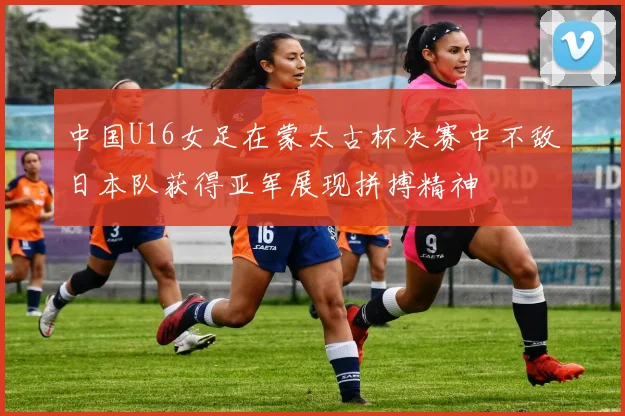 中国U16女足在蒙太古杯决赛中不敌日本队获得亚军展现拼搏精神