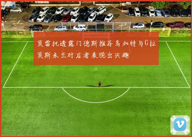 莫雷托透露门德斯推荐乌加特与G拉莫斯米兰对后者表现出兴趣