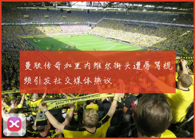曼联传奇加里内维尔街头遭辱骂视频引发社交媒体热议